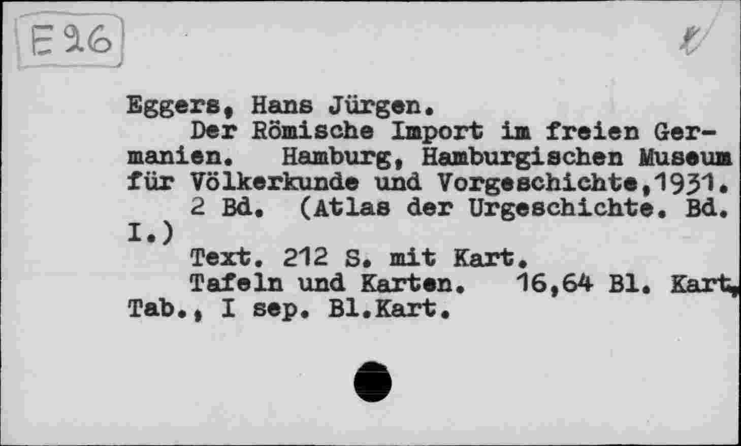 ﻿Геі6]
Eggers, Hans Jürgen«
Der Komische Import im freien Germanien. Hamburg, Hamburgischen Museum für Völkerkunde und Vorgeschichte,1931*
2 Bd. (Atlas der Urgeschichte« Bd. I.)
Text. 212 S. mit Kart.
Tafeln und Karten. 16,64 Bl. Kart, Tab., I sep. Bl.Kart.